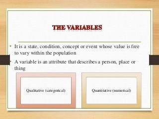 • It is a state, condition, concept or event whose value is free
to vary within the population
• A variable is an attribute that describes a person, place or
thing
Qualitative (categorical) Quantitative (numerical)
 