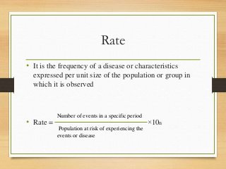 Rate
• It is the frequency of a disease or characteristics
expressed per unit size of the population or group in
which it is observed
• Rate = ×10n
Number of events in a specific period
Population at risk of experiencing the
events or disease
 