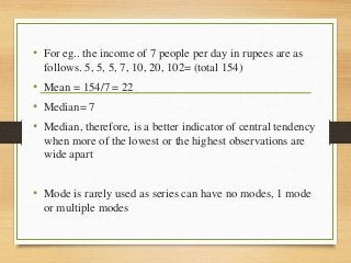 • For eg.. the income of 7 people per day in rupees are as
follows. 5, 5, 5, 7, 10, 20, 102= (total 154)
• Mean = 154/7 = 22
• Median= 7
• Median, therefore, is a better indicator of central tendency
when more of the lowest or the highest observations are
wide apart
• Mode is rarely used as series can have no modes, 1 mode
or multiple modes
 