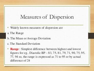 Measures of Dispersion
• Widely known measures of dispersion are
a. The Range
b. The Mean or Average Deviation
c. The Standard Deviation
• Range : Simplest difference between highest and lowest
figures for eg.. Diastolic BP – 83, 75, 81, 79, 71, 90, 75, 95,
77, 94 so, the range is expressed as 71 to 95 or by actual
difference of 24
 