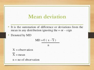 Mean deviation
• It is the summation of difference or deviations from the
mean in any distribution ignoring the + or – sign
• Denoted by MD
MD = € ( x – x )
n
X = observation
X = mean
n = no of observation
 