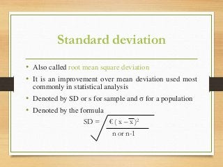 Standard deviation
• Also called root mean square deviation
• It is an improvement over mean deviation used most
commonly in statistical analysis
• Denoted by SD or s for sample and σ for a population
• Denoted by the formula
SD = € ( x – x )2
n or n-1
 