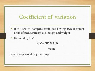 Coefficient of variation
• It is used to compare attributes having two different
units of measurement e.g. height and weight
• Denoted by CV
CV = SD X 100
Mean
and is expressed as percentage
 