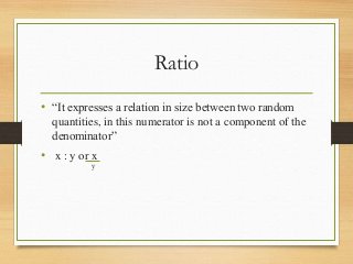 Ratio
• “It expresses a relation in size between two random
quantities, in this numerator is not a component of the
denominator”
• x : y or x
y
 