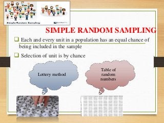 SIMPLE RANDOM SAMPLING
 Each and every unit in a population has an equal chance of
being included in the sample
 Selection of unit is by chance
Lottery method
Table of
random
numbers
 