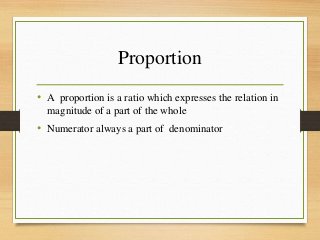 Proportion
• A proportion is a ratio which expresses the relation in
magnitude of a part of the whole
• Numerator always a part of denominator
 