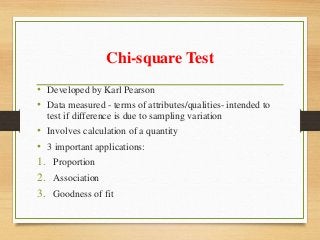 Chi-square Test
• Developed by Karl Pearson
• Data measured - terms of attributes/qualities- intended to
test if difference is due to sampling variation
• Involves calculation of a quantity
• 3 important applications:
1. Proportion
2. Association
3. Goodness of fit
 