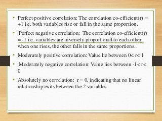 • Perfect positive correlation: The correlation co-efficient(r) =
+1 i.e. both variables rise or fall in the same proportion.
• Perfect negative correlation: The correlation co-efficient(r)
= -1 i.e. variables are inversely proportional to each other,
when one rises, the other falls in the same proportions.
• Moderately positive correlation: Value lie between 0< r< 1
• Moderately negative correlation: Value lies between -1< r<
0
• Absolutely no correlation: r = 0, indicating that no linear
relationship exits between the 2 variables
 