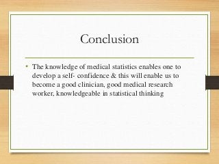 Conclusion
• The knowledge of medical statistics enables one to
develop a self- confidence & this will enable us to
become a good clinician, good medical research
worker, knowledgeable in statistical thinking
 