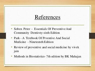 References
• Soben Peter - Essentials Of Preventive And
Community Dentirsty-sixth Edition
• Park - A Textbook Of Prventive And Social
Medicine - Nineteenth Edition
• Review of preventive and social medicine by vivek
jain
• Methods in Biostatistics- 7th edition by BK Mahajan
 