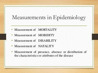Measurements in Epidemiology
• Measurement of MORTALITY
• Measurement of MOBIDITY
• Measurement of DISABILITY
• Measurement of NATALITY
• Measurement of presence, absence or distribution of
the characteristics or attributes of the disease
 