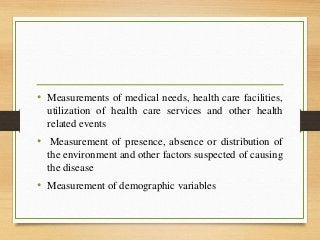 • Measurements of medical needs, health care facilities,
utilization of health care services and other health
related events
• Measurement of presence, absence or distribution of
the environment and other factors suspected of causing
the disease
• Measurement of demographic variables
 