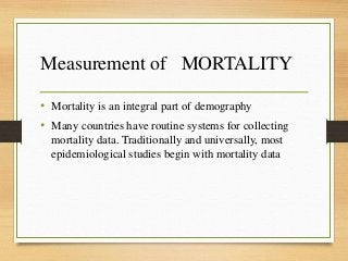 Measurement of MORTALITY
• Mortality is an integral part of demography
• Many countries have routine systems for collecting
mortality data. Traditionally and universally, most
epidemiological studies begin with mortality data
 