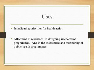 Uses
• In indicating priorities for health action
• Allocation of resources, In designing intervention
programmes, And in the assessment and monitoring of
public health programmes
 