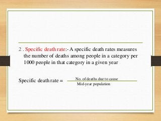 2 . Specific death rate:- A specific death rates measures
the number of deaths among people in a category per
1000 people in that category in a given year
Specific death rate = No. of deaths due to cause
Mid-year population
 