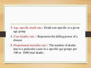 3. Age-specific death rate:- Death rate specific to a given
age group
4. Case fatality rate :- Represents the killing power of a
disease
5. Proportional mortality rate :- The number of deaths
due to a particular cause in a specific age groups per
100 or 1000 total deaths
 