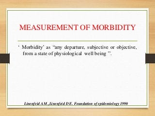 MEASUREMENT OF MORBIDITY
‘ Morbidity’ as “any departure, subjective or objective,
from a state of physiological well being ’’.
Linenfeid A M.,Linenfeid D E. Foundation of epidemiology 1990
 