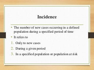 Incidence
• The number of new cases occurring in a defined
population during a specified period of time
• It refers to
1. Only to new cases
2. During a given period
3. In a specified population or population at risk
 