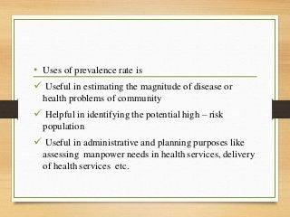 • Uses of prevalence rate is
 Useful in estimating the magnitude of disease or
health problems of community
 Helpful in identifying the potential high – risk
population
 Useful in administrative and planning purposes like
assessing manpower needs in health services, delivery
of health services etc.
 
