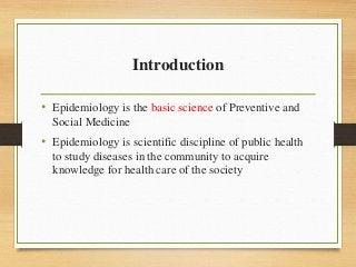 Introduction
• Epidemiology is the basic science of Preventive and
Social Medicine
• Epidemiology is scientific discipline of public health
to study diseases in the community to acquire
knowledge for health care of the society
 