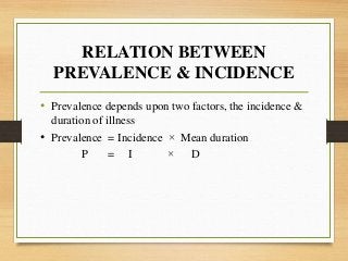 RELATION BETWEEN
PREVALENCE & INCIDENCE
• Prevalence depends upon two factors, the incidence &
duration of illness
• Prevalence = Incidence × Mean duration
P = I × D
 