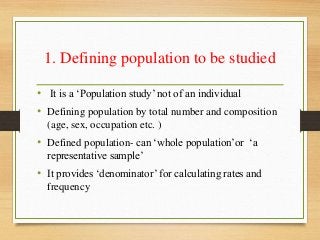1. Defining population to be studied
• It is a ‘Population study’ not of an individual
• Defining population by total number and composition
(age, sex, occupation etc. )
• Defined population- can ‘whole population’or ‘a
representative sample’
• It provides ‘denominator’ for calculating rates and
frequency
 