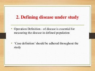 2. Defining disease under study
• Operation Definition - of disease is essential for
measuring the disease in defined population
• ‘Case definition’ should be adhered throughout the
study
 