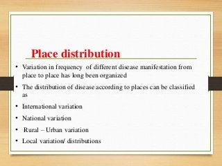 Place distribution
• Variation in frequency of different disease manifestation from
place to place has long been organized
• The distribution of disease according to places can be classified
as
• International variation
• National variation
• Rural – Urban variation
• Local variation/ distributions
 