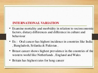 INTERNATIONAL VARIATION
• Examine mortality and morbidity in relation to socioeconomic
factors, dietary differences and difference in culture and
behaviour
• Ex : Oral cancer has highest incidence in countries like India
, Bangladesh, Srilanka & Pakistan .
• Breast cancer shows highest prevalence in the countries of the
western world like Netherlands , England and Wales
• Britain has highest rates for lung cancer
 