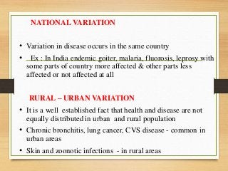 NATIONAL VARIATION
• Variation in disease occurs in the same country
• Ex : In India endemic goiter, malaria, fluorosis, leprosy with
some parts of country more affected & other parts less
affected or not affected at all
RURAL – URBAN VARIATION
• It is a well established fact that health and disease are not
equally distributed in urban and rural population
• Chronic bronchitis, lung cancer, CVS disease - common in
urban areas
• Skin and zoonotic infections - in rural areas
 