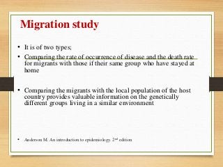 Migration study
• It is of two types;
• Comparing the rate of occurrence of disease and the death rate
for migrants with those if their same group who have stayed at
home
• Comparing the migrants with the local population of the host
country provides valuable information on the genetically
different groups living in a similar environment
• Anderson M. An introduction to epidemiology. 2nd edition
 
