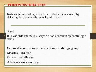 • PERSON DISTRIBUTION
• In descriptive studies, disease is further characterized by
defining the person who developed disease
1. Age :
• It is variable and must always be considered in epidemiologic
study
• Certain disease are more prevalent in specific age group
• Measles – children
• Cancer – middle age
• Atherosclerosis – old age
 
