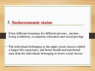5. Socioeconomic status
• It has different meanings for different persons , income ,
living conditions, occupation, education and social prestige
• The individuals belonging to the upper social classes exhibit
a longer life expectancy and better health and nutritional
state than the individuals belonging to lower social classes
 