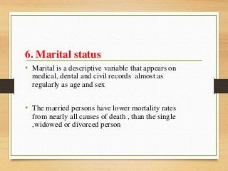 6. Marital status
• Marital is a descriptive variable that appears on
medical, dental and civil records almost as
regularly as age and sex
• The married persons have lower mortality rates
from nearly all causes of death , than the single
,widowed or divorced person
 