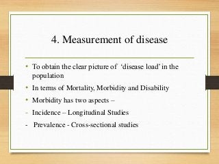 4. Measurement of disease
• To obtain the clear picture of ‘disease load’ in the
population
• In terms of Mortality, Morbidity and Disability
• Morbidity has two aspects –
- Incidence – Longitudinal Studies
- Prevalence - Cross-sectional studies
 
