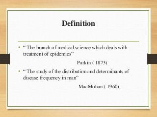 Definition
• “ The branch of medical science which deals with
treatment of epidemics”
Parkin ( 1873)
• “ The study of the distribution and determinants of
disease frequency in man”
MacMohan ( 1960)
 