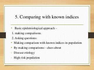 5. Comparing with known indices
• Basic epidemiological approach –
1. making comparisons
2. Asking questions
• Making comparison with known indices in population
• By making comparisons - clues about
- Disease etiology
- High risk population
 
