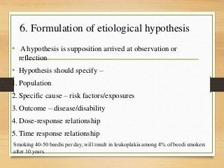 6. Formulation of etiological hypothesis
• A hypothesis is supposition arrived at observation or
reflection
• Hypothesis should specify –
1. Population
2. Specific cause – risk factors/exposures
3. Outcome – disease/disability
4. Dose-response relationship
5. Time response relationship
Smoking 40-50 beedis per day, will result in leukoplakia among 4% of beedi smokers
after 10 years
 