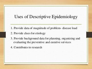 Uses of Descriptive Epidemiology
1. Provide data of magnitude of problem- disease load
2. Provide clues for etiology
3. Provide background data for planning, organizing and
evaluating the preventive and curative services
4. Contributes to research
 
