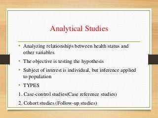Analytical Studies
• Analyzing relationships between health status and
other variables
• The objective is testing the hypothesis
• Subject of interest is individual, but inference applied
to population
• TYPES
1. Case-control studies(Case reference studies)
2. Cohort studies (Follow-up studies)
 
