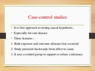 Case-control studies
• It is first approach to testing causal hypothesis,
• Especially for rare disease
• Three features:-
1. Both exposure and outcome (disease) has occurred
2. Study proceeds backwards from effect to cause
3. It uses a control group to support or refuse a inference
 