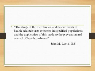• “The study of the distribution and determinants of
health-related states or events in specified populations,
and the application of this study to the prevention and
control of health problems”
John M. Last (1988)
 