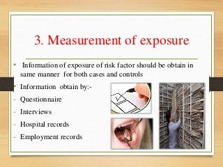 3. Measurement of exposure
• Information of exposure of risk factor should be obtain in
same manner for both cases and controls
• Information obtain by:-
- Questionnaire
- Interviews
- Hospital records
- Employment records
 