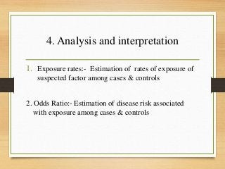 4. Analysis and interpretation
1. Exposure rates:- Estimation of rates of exposure of
suspected factor among cases & controls
2. Odds Ratio:- Estimation of disease risk associated
with exposure among cases & controls
 