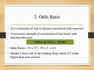 2. Odds Ratio
• It is estimation of risk of disease associated with exposure
• It measures strength of association of risk factor and
outcome(disease)
• Odds Ratio = 33 x 27 / 55 x 2 = 8.1
• Smokers have risk of developing lung cancer 8.1 times
higher than non-smoker
ODDS RATIO = AD/BC
 