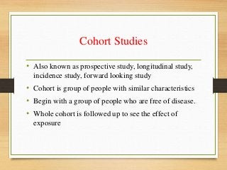 Cohort Studies
• Also known as prospective study, longitudinal study,
incidence study, forward looking study
• Cohort is group of people with similar characteristics
• Begin with a group of people who are free of disease.
• Whole cohort is followed up to see the effect of
exposure
 