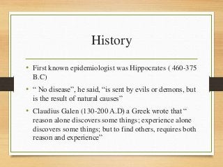 History
• First known epidemiologist was Hippocrates ( 460-375
B.C)
• “ No disease”, he said, “is sent by evils or demons, but
is the result of natural causes”
• Claudius Galen (130-200 A.D) a Greek wrote that “
reason alone discovers some things; experience alone
discovers some things; but to find others, requires both
reason and experience”
 