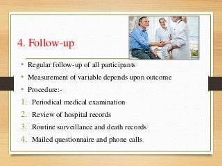 4. Follow-up
• Regular follow-up of all participants
• Measurement of variable depends upon outcome
• Procedure:-
1. Periodical medical examination
2. Review of hospital records
3. Routine surveillance and death records
4. Mailed questionnaire and phone calls
 