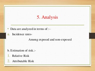 5. Analysis
• Data are analyzed in terms of :–
a. Incidence rates-
Among exposed and non-exposed
b. Estimation of risk.:-
1. Relative Risk
2. Attributable Risk
 