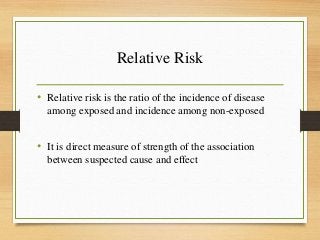 Relative Risk
• Relative risk is the ratio of the incidence of disease
among exposed and incidence among non-exposed
• It is direct measure of strength of the association
between suspected cause and effect
 